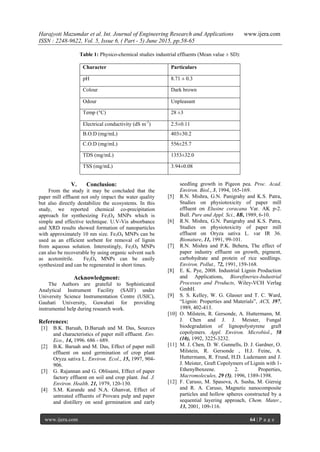Harajyoti Mazumdar et al. Int. Journal of Engineering Research and Applications www.ijera.com
ISSN : 2248-9622, Vol. 5, Issue 6, ( Part - 5) June 2015, pp.58-65
www.ijera.com 64 | P a g e
Table 1: Physico-chemical studies industrial effluents (Mean value ± SD):
Character Particulars
pH 8.71 ± 0.3
Colour Dark brown
Odour Unpleasant
Temp (°C) 28 ±3
Electrical conductivity (dS m-1
) 2.5±0.11
B.O.D (mg/mL) 403±30.2
C.O.D (mg/mL) 556±25.7
TDS (mg/mL) 1353±32.0
TSS (mg/mL) 3.94±0.08
V. Conclusion:
From the study it may be concluded that the
paper mill effluent not only impact the water quality
but also directly destabilize the ecosystems. In this
study, we reported chemical co-precipitation
approach for synthesizing Fe3O4 MNPs which is
simple and effective technique. U.V-Vis absorbance
and XRD results showed formation of nanoparticles
with approximately 10 nm size. Fe3O4 MNPs can be
used as an efficient sorbent for removal of lignin
from aqueous solution. Interestingly, Fe3O4 MNPs
can also be recoverable by using organic solvent such
as acetonitrile. Fe3O4 MNPs can be easily
synthesized and can be regenerated in short times.
Acknowledgment:
The Authors are grateful to Sophisticated
Analytical Instrument Facility (SAIF) under
University Science Instrumentation Centre (USIC),
Gauhati University, Guwahati for providing
instrumental help during research work.
References:
[1] B.K. Baruah, D.Baruah and M. Das, Sources
and characteristics of paper mill effluent. Env.
Eco., 14, 1996. 686 - 689.
[2] B.K. Baruah and M. Das, Effect of paper mill
effluent on seed germination of crop plant
Oryza sativa L. Environ. Ecol., 15, 1997, 904-
906.
[3] G. Rajannan and G. Oblisami, Effect of paper
factory effluent on soil and crop plant. Ind. J.
Environ. Health. 21, 1979, 120-130.
[4] S.M. Karande and N.A. Ghanvat, Effect of
untreated effluents of Provara pulp and paper
and distillery on seed germination and early
seedling growth in Pigeon pea. Proc. Acad.
Environ. Biol., 3, 1994, 165-169.
[5] R.N. Mishra, G.N. Panigrahy and K.S. Patra,
Studies on physiotoxicity of paper mill
effluent on Elusine coracana Var. AK p-2.
Bull. Pure and Appl. Sci., 8B, 1989, 6-10.
[6] R.N. Mishra, G.N. Panigrahy and K.S. Patra,
Studies on physiotoxicity of paper mill
effluent on Oryza sativa L. var IR 36.
Bionature, 11, 1991, 99-101.
[7] R.N. Mishra and P.K. Behera, The effect of
paper industry effluent on growth, pigment,
carbohydrate and protein of rice seedlings.
Environ. Pollut., 72, 1991, 159-168.
[8] E. K. Pye, 2008. Industrial Lignin Production
and Applications, Biorefineries-Industrial
Processes and Products, Wiley-VCH Verlag
GmbH.
[9] S. S. Kelley, W. G. Glasser and T. C. Ward,
“Lignin: Properties and Materials”, ACS, 397,
1989, 402-413.
[10] O. Milstein, R. Gersonde, A. Huttermann, M.
J. Chen and J. J. Meister, Fungal
biodegradation of lignopolystyrene graft
copolymers. Appl. Environ. Microbiol., 58
(10), 1992, 3225-3232.
[11] M. J. Chen, D. W. Gunnells, D. J. Gardner, O.
Milstein, R. Gersonde , H.J. Feine, A.
Huttermann, R. Frund, H.D. Ludemann and J.
J. Meister, Graft Copolymers of Lignin with 1-
Ethenylbenzene. 2. Properties,
Macromolecules, 29 (5), 1996, 1389-1398.
[12] F. Caruso, M. Spasova, A. Susha, M. Giersig
and R. A. Caruso, Magnetic nanocomposite
particles and hollow spheres constructed by a
sequential layering approach, Chem. Mater.,
13, 2001, 109-116.
 