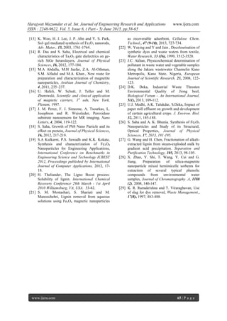 Harajyoti Mazumdar et al. Int. Journal of Engineering Research and Applications www.ijera.com
ISSN : 2248-9622, Vol. 5, Issue 6, ( Part - 5) June 2015, pp.58-65
www.ijera.com 65 | P a g e
[13] K. Woo, H. J. Lee, J. P. Ahn and Y. S. Park,
Sol–gel mediated synthesis of Fe2O3 nanorods,
Adv. Mater,. 15, 2003, 1761-1764.
[14] R. Das and S. Saha, Electrical and chemical
characteristics of Ta2O5 gate dielectrics on ge-
rich SiGe hetarolayers, Journal of Physical
Sciences, 16, 2012, 177-184.
[15] M.A Abdalla, M.H Jaafar, Z.A. Al-Othman,
S.M. Alfadul and M.A. Khan., New route for
preparation and characterization of magnetite
nanoparticles, Arabian Journal of Chemistry,
4, 2011, 235–237.
[16] U. Hafeli, W. Schutt, J. Teller and M.
Zborowski, Scientific and clinical application
of magnetic carriers, 1st
edn, New York,
Plenum, 1997.
[17] J. M. Perez, F. J. Simeone, A. Tsourkas, L.
Josephson and R. Weissleder, Peroxidase
substrate nanosensors for MR imaging, Nano
Letters, 4, 2004, 119-122.
[18] S. Saha, Growth of PbS Nano Particle and its
effect on protein, Journal of Physical Sciences,
16, 2012, 217-219.
[19] S.A Kulkarni, P.S. Sawadh and K.K. Kokate,
Synthesis and characterization of Fe3O4
Nanoparticles for Engineering Applications,
International Conference on Benchmarks in
Engineering Science and Technology ICBEST
2012, Proceedings published by International
Journal of Computer Applications, 2012, 17-
18.
[20] H. Theliander, The Ligno Boost process:
Solubility of lignin. International Chemical
Recovery Conference 29th March - 1st April
2010 Williamsburg, VA, USA. 33-42.
[21] S. M. Mostashari, S. Shariati and M.
Manoochehri, Lignin removal from aqueous
solutions using Fe3O4 magnetic nanoparticles
as recoverable adsorbent, Cellulose Chem.
Technol., 47 (9-10), 2013, 727-734.
[22] W. Yuxing and Y and Jain , Decolourisation of
synthetic dyes and waste waters from textile,
Water Research, 33 (16), 1999, 3512-3520.
[23] J.C. Akhan, Physicochemical determination of
pollutant in waste water and vegetable samples
along the Jakara wastewater Channelin Kano
Metropolis, Kano State, Nigeria, European
Journal of Scientific Research, 23, 2008, 122-
123.
[24] D.K. Deka, Industrial Waste Threaten
Environmental Quality of Jiong beel,
Biological Forum – An International Journal,
5(1), 2013, 109-112.
[25] U.J. Medhi, A.K. Talukdar, S.Deka, Impact of
paper mill effluent on growth and development
of certain agricultural crops. J. Environ. Biol.
32, 2011, 185-188.
[26] S. Saha and A. K. Bhunia, Synthesis of Fe2O3
Nanoparticles and Study of its Structural,
Optical Properties, Journal of Physical
Sciences, 17, 2013, 191-195.
[27] G. Wang and H. Chen, Fractionation of alkali-
extracted lignin from steam-exploded stalk by
gradient acid precipitation. Separation and
Purification Technology, 105, 2013, 98-105.
[28] X. Zhao, Y. Shi, T. Wang, Y. Cai and G.
Jiang, Preparation of silica-magnetite
nanoparticle mixed hemimicelle sorbents for
extraction of several typical phenolic
compounds from environmental water
samples, Journal of Chromatography .A, 1188
(2), 2008, 140-147.
[29] K. R. Ramakrishna and T. Viraraghavan, Use
of slag for dye removal, Waste Management.,
17(8), 1997, 483-488.
 
