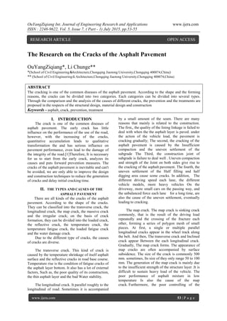 OuYangZiqiang Int. Journal of Engineering Research and Applications www.ijera.com
ISSN : 2248-9622, Vol. 5, Issue 7, ( Part - 1) July 2015, pp.53-55
www.ijera.com 53 | P a g e
The Research on the Cracks of the Asphalt Pavement
OuYangZiqiang*, Li Chunge**
*(School of Civil Engineering＆Architecture,Chongqing Jiaotong University,Chongqing 400074,China)
** (School of Civil Engineering＆Architecture,Chongqing Jiaotong University,Chongqing 400074,China)
ABSTRACT
The cracking is one of the common diseases of the asphalt pavement. According to the shape and the forming
reasons, the cracks can be divided into two categories. Each categories can be divided into several types.
Through the comparison and the analysis of the causes of different cracks, the prevention and the treatments are
proposed in the respects of the structural design, material design and construction
Keywords - asphalt, crack, prevention, treatment
I. INTRODUCTION
The crack is one of the common diseases of
asphalt pavement. The early crack has little
influence on the performance of the use of the road,
however, with the increasing of the cracks,
quantitative accumulation leads to qualitative
transformation the and has serious influence on
pavement performance, even lead to the damage of
the integrity of the road.[1]Therefore, It is necessary
for us to start from the early crack, analyzes its
causes and puts forward prevention measures. The
cracks of the asphalt pavement is inevitable and can't
be avoided, we are only able to improve the design
and construction techniques to reduce the generation
of cracks and delay initial cracking time.
II. THE TYPES AND CAUSES OF THE
ASPHALT PAVEMENT
There are all kinds of the cracks of the asphalt
pavement. According to the shape of the cracks.
They can be classified into the transverse crack, the
longitudinal crack, the map crack, the massive crack
and the irregular crack; on the basis of crack
formation, they can be divided into the loaded crack,
the reflective crack, the temperature crack, the
temperature fatigue crack, the loaded fatigue crack
and the water damage crack.
Due to the different type of cracks, the causes
of cracks are diverse.
The transverse crack. This kind of crack is
caused by the temperature shrinkage of itself asphalt
surface and the reflective cracks in road base course.
Temperature rise is the condition of fatigue cracks of
the asphalt layer bottom. It also has a lot of external
factors, Such as, the poor quality of its construction,
the thin asphalt layer and the bad Water stability.
The longitudinal crack. It parallel roughly to the
longitudinal of road. Sometimes it is accompanied
by a small amount of the seam. There are many
reasons that mainly is related to the construction.
The first,, the quality of the lining linkage is failed to
deal with when the the asphalt layer is paved. under
the action of the vehicle load, the pavement is
cracking gradually; The second, the cracking of the
asphalt pavement is caused by the Insufficient
compaction and the uneven settlement of the
subgrade The Third, the construction joint of
subgrade is failure to deal well . Uneven compaction
and strength of the Joint on both sides give rise to
the cracking of the asphalt pavement. The fourth, the
uneven settlement of the Half filling and half
digging area cause some cracks. In addition, The
different driving speed each lane, the different
vehicle models, more heavy vehicles On the
driveway, more small cars on the passing way, and
the unbalanced force each lane for a long time, are
also the cause of the uneven settlement, eventually
leading to cracking.
The map crack. The map crack is sinking crack
commonly, that is the result of the driving load
repeatedly and the crossing of the fracture each
other, forming a series of polygon mesh of small
pieces. At first, a single or multiple parallel
longitudinal cracks appear in the wheel track along
the belt. And then, The transverse crack and Inclined
crack appear Between the each longitudinal crack.
Gradually, The map crack forms. The appearance of
map cracks are often accompanied by surface
subsidence. The size of the crack is commonly 500
mm. sometimes, Its size of they only range 50 to 100
mm. The generation of the map crack is mainly due
to the insufficient strength of the structure layer .It is
difficult to sustain heavy load of the vehicle. The
poor performance of asphalt mixture in low
temperature Is also the cause of the map
crack. Furthermore, the poor controlling of the
RESEARCH ARTICLE OPEN ACCESS
 