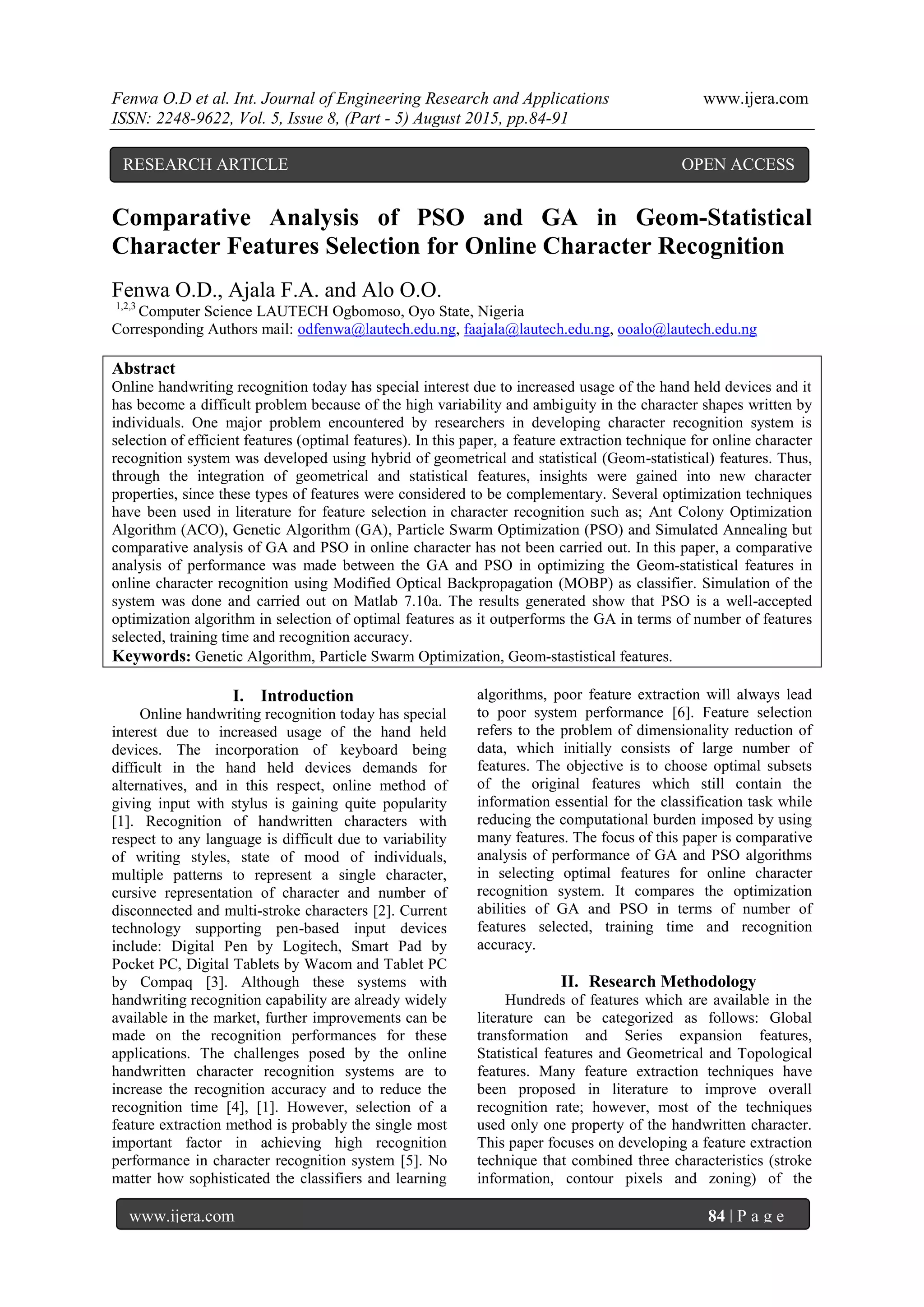 Fenwa O.D et al. Int. Journal of Engineering Research and Applications www.ijera.com
ISSN: 2248-9622, Vol. 5, Issue 8, (Part - 5) August 2015, pp.84-91
www.ijera.com 84 | P a g e
Comparative Analysis of PSO and GA in Geom-Statistical
Character Features Selection for Online Character Recognition
Fenwa O.D., Ajala F.A. and Alo O.O.
1,2,3
Computer Science LAUTECH Ogbomoso, Oyo State, Nigeria
Corresponding Authors mail: odfenwa@lautech.edu.ng, faajala@lautech.edu.ng, ooalo@lautech.edu.ng
Abstract
Online handwriting recognition today has special interest due to increased usage of the hand held devices and it
has become a difficult problem because of the high variability and ambiguity in the character shapes written by
individuals. One major problem encountered by researchers in developing character recognition system is
selection of efficient features (optimal features). In this paper, a feature extraction technique for online character
recognition system was developed using hybrid of geometrical and statistical (Geom-statistical) features. Thus,
through the integration of geometrical and statistical features, insights were gained into new character
properties, since these types of features were considered to be complementary. Several optimization techniques
have been used in literature for feature selection in character recognition such as; Ant Colony Optimization
Algorithm (ACO), Genetic Algorithm (GA), Particle Swarm Optimization (PSO) and Simulated Annealing but
comparative analysis of GA and PSO in online character has not been carried out. In this paper, a comparative
analysis of performance was made between the GA and PSO in optimizing the Geom-statistical features in
online character recognition using Modified Optical Backpropagation (MOBP) as classifier. Simulation of the
system was done and carried out on Matlab 7.10a. The results generated show that PSO is a well-accepted
optimization algorithm in selection of optimal features as it outperforms the GA in terms of number of features
selected, training time and recognition accuracy.
Keywords: Genetic Algorithm, Particle Swarm Optimization, Geom-stastistical features.
I. Introduction
Online handwriting recognition today has special
interest due to increased usage of the hand held
devices. The incorporation of keyboard being
difficult in the hand held devices demands for
alternatives, and in this respect, online method of
giving input with stylus is gaining quite popularity
[1]. Recognition of handwritten characters with
respect to any language is difficult due to variability
of writing styles, state of mood of individuals,
multiple patterns to represent a single character,
cursive representation of character and number of
disconnected and multi-stroke characters [2]. Current
technology supporting pen-based input devices
include: Digital Pen by Logitech, Smart Pad by
Pocket PC, Digital Tablets by Wacom and Tablet PC
by Compaq [3]. Although these systems with
handwriting recognition capability are already widely
available in the market, further improvements can be
made on the recognition performances for these
applications. The challenges posed by the online
handwritten character recognition systems are to
increase the recognition accuracy and to reduce the
recognition time [4], [1]. However, selection of a
feature extraction method is probably the single most
important factor in achieving high recognition
performance in character recognition system [5]. No
matter how sophisticated the classifiers and learning
algorithms, poor feature extraction will always lead
to poor system performance [6]. Feature selection
refers to the problem of dimensionality reduction of
data, which initially consists of large number of
features. The objective is to choose optimal subsets
of the original features which still contain the
information essential for the classification task while
reducing the computational burden imposed by using
many features. The focus of this paper is comparative
analysis of performance of GA and PSO algorithms
in selecting optimal features for online character
recognition system. It compares the optimization
abilities of GA and PSO in terms of number of
features selected, training time and recognition
accuracy.
II. Research Methodology
Hundreds of features which are available in the
literature can be categorized as follows: Global
transformation and Series expansion features,
Statistical features and Geometrical and Topological
features. Many feature extraction techniques have
been proposed in literature to improve overall
recognition rate; however, most of the techniques
used only one property of the handwritten character.
This paper focuses on developing a feature extraction
technique that combined three characteristics (stroke
information, contour pixels and zoning) of the
RESEARCH ARTICLE OPEN ACCESS
 