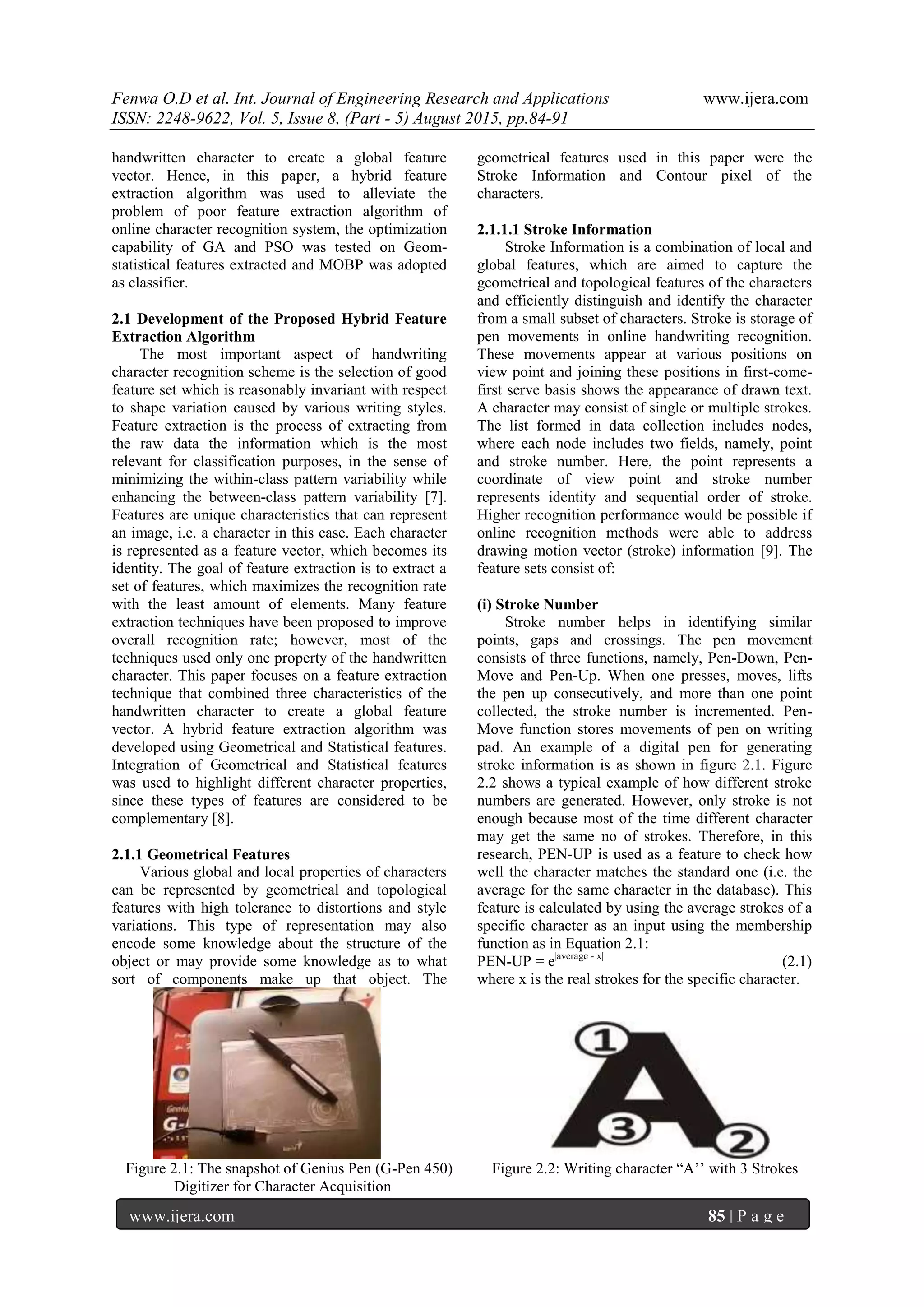 Fenwa O.D et al. Int. Journal of Engineering Research and Applications www.ijera.com
ISSN: 2248-9622, Vol. 5, Issue 8, (Part - 5) August 2015, pp.84-91
www.ijera.com 85 | P a g e
handwritten character to create a global feature
vector. Hence, in this paper, a hybrid feature
extraction algorithm was used to alleviate the
problem of poor feature extraction algorithm of
online character recognition system, the optimization
capability of GA and PSO was tested on Geom-
statistical features extracted and MOBP was adopted
as classifier.
2.1 Development of the Proposed Hybrid Feature
Extraction Algorithm
The most important aspect of handwriting
character recognition scheme is the selection of good
feature set which is reasonably invariant with respect
to shape variation caused by various writing styles.
Feature extraction is the process of extracting from
the raw data the information which is the most
relevant for classification purposes, in the sense of
minimizing the within-class pattern variability while
enhancing the between-class pattern variability [7].
Features are unique characteristics that can represent
an image, i.e. a character in this case. Each character
is represented as a feature vector, which becomes its
identity. The goal of feature extraction is to extract a
set of features, which maximizes the recognition rate
with the least amount of elements. Many feature
extraction techniques have been proposed to improve
overall recognition rate; however, most of the
techniques used only one property of the handwritten
character. This paper focuses on a feature extraction
technique that combined three characteristics of the
handwritten character to create a global feature
vector. A hybrid feature extraction algorithm was
developed using Geometrical and Statistical features.
Integration of Geometrical and Statistical features
was used to highlight different character properties,
since these types of features are considered to be
complementary [8].
2.1.1 Geometrical Features
Various global and local properties of characters
can be represented by geometrical and topological
features with high tolerance to distortions and style
variations. This type of representation may also
encode some knowledge about the structure of the
object or may provide some knowledge as to what
sort of components make up that object. The
geometrical features used in this paper were the
Stroke Information and Contour pixel of the
characters.
2.1.1.1 Stroke Information
Stroke Information is a combination of local and
global features, which are aimed to capture the
geometrical and topological features of the characters
and efficiently distinguish and identify the character
from a small subset of characters. Stroke is storage of
pen movements in online handwriting recognition.
These movements appear at various positions on
view point and joining these positions in first-come-
first serve basis shows the appearance of drawn text.
A character may consist of single or multiple strokes.
The list formed in data collection includes nodes,
where each node includes two fields, namely, point
and stroke number. Here, the point represents a
coordinate of view point and stroke number
represents identity and sequential order of stroke.
Higher recognition performance would be possible if
online recognition methods were able to address
drawing motion vector (stroke) information [9]. The
feature sets consist of:
(i) Stroke Number
Stroke number helps in identifying similar
points, gaps and crossings. The pen movement
consists of three functions, namely, Pen-Down, Pen-
Move and Pen-Up. When one presses, moves, lifts
the pen up consecutively, and more than one point
collected, the stroke number is incremented. Pen-
Move function stores movements of pen on writing
pad. An example of a digital pen for generating
stroke information is as shown in figure 2.1. Figure
2.2 shows a typical example of how different stroke
numbers are generated. However, only stroke is not
enough because most of the time different character
may get the same no of strokes. Therefore, in this
research, PEN-UP is used as a feature to check how
well the character matches the standard one (i.e. the
average for the same character in the database). This
feature is calculated by using the average strokes of a
specific character as an input using the membership
function as in Equation 2.1:
PEN-UP = e|average - x|
(2.1)
where x is the real strokes for the specific character.
Figure 2.1: The snapshot of Genius Pen (G-Pen 450) Figure 2.2: Writing character “A‟‟ with 3 Strokes
Digitizer for Character Acquisition
 