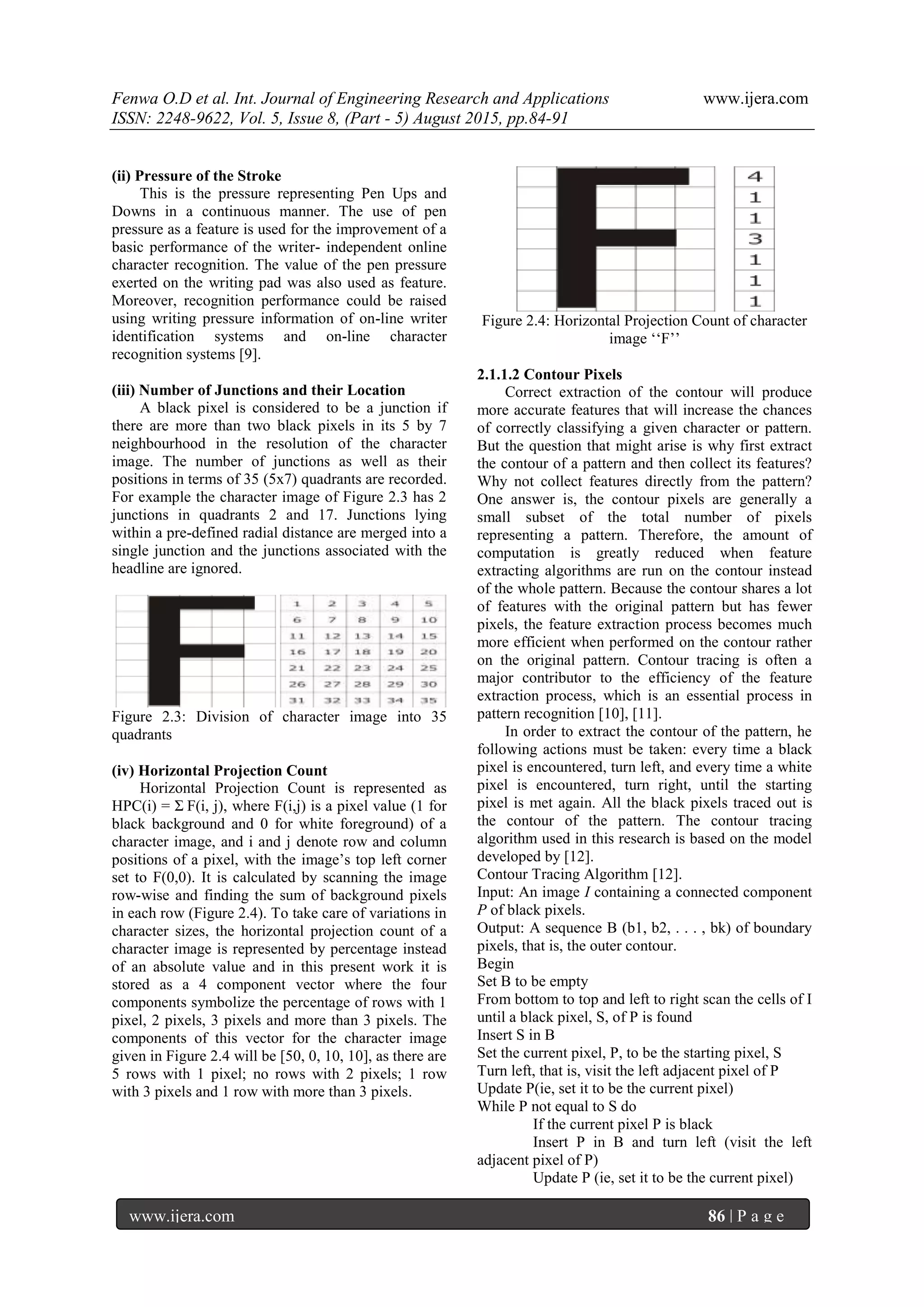 Fenwa O.D et al. Int. Journal of Engineering Research and Applications www.ijera.com
ISSN: 2248-9622, Vol. 5, Issue 8, (Part - 5) August 2015, pp.84-91
www.ijera.com 86 | P a g e
(ii) Pressure of the Stroke
This is the pressure representing Pen Ups and
Downs in a continuous manner. The use of pen
pressure as a feature is used for the improvement of a
basic performance of the writer- independent online
character recognition. The value of the pen pressure
exerted on the writing pad was also used as feature.
Moreover, recognition performance could be raised
using writing pressure information of on-line writer
identification systems and on-line character
recognition systems [9].
(iii) Number of Junctions and their Location
A black pixel is considered to be a junction if
there are more than two black pixels in its 5 by 7
neighbourhood in the resolution of the character
image. The number of junctions as well as their
positions in terms of 35 (5x7) quadrants are recorded.
For example the character image of Figure 2.3 has 2
junctions in quadrants 2 and 17. Junctions lying
within a pre-defined radial distance are merged into a
single junction and the junctions associated with the
headline are ignored.
Figure 2.3: Division of character image into 35
quadrants
(iv) Horizontal Projection Count
Horizontal Projection Count is represented as
HPC(i) = Σ F(i, j), where F(i,j) is a pixel value (1 for
black background and 0 for white foreground) of a
character image, and i and j denote row and column
positions of a pixel, with the image‟s top left corner
set to F(0,0). It is calculated by scanning the image
row-wise and finding the sum of background pixels
in each row (Figure 2.4). To take care of variations in
character sizes, the horizontal projection count of a
character image is represented by percentage instead
of an absolute value and in this present work it is
stored as a 4 component vector where the four
components symbolize the percentage of rows with 1
pixel, 2 pixels, 3 pixels and more than 3 pixels. The
components of this vector for the character image
given in Figure 2.4 will be [50, 0, 10, 10], as there are
5 rows with 1 pixel; no rows with 2 pixels; 1 row
with 3 pixels and 1 row with more than 3 pixels.
Figure 2.4: Horizontal Projection Count of character
image „„F‟‟
2.1.1.2 Contour Pixels
Correct extraction of the contour will produce
more accurate features that will increase the chances
of correctly classifying a given character or pattern.
But the question that might arise is why first extract
the contour of a pattern and then collect its features?
Why not collect features directly from the pattern?
One answer is, the contour pixels are generally a
small subset of the total number of pixels
representing a pattern. Therefore, the amount of
computation is greatly reduced when feature
extracting algorithms are run on the contour instead
of the whole pattern. Because the contour shares a lot
of features with the original pattern but has fewer
pixels, the feature extraction process becomes much
more efficient when performed on the contour rather
on the original pattern. Contour tracing is often a
major contributor to the efficiency of the feature
extraction process, which is an essential process in
pattern recognition [10], [11].
In order to extract the contour of the pattern, he
following actions must be taken: every time a black
pixel is encountered, turn left, and every time a white
pixel is encountered, turn right, until the starting
pixel is met again. All the black pixels traced out is
the contour of the pattern. The contour tracing
algorithm used in this research is based on the model
developed by [12].
Contour Tracing Algorithm [12].
Input: An image I containing a connected component
P of black pixels.
Output: A sequence B (b1, b2, . . . , bk) of boundary
pixels, that is, the outer contour.
Begin
Set B to be empty
From bottom to top and left to right scan the cells of I
until a black pixel, S, of P is found
Insert S in B
Set the current pixel, P, to be the starting pixel, S
Turn left, that is, visit the left adjacent pixel of P
Update P(ie, set it to be the current pixel)
While P not equal to S do
If the current pixel P is black
Insert P in B and turn left (visit the left
adjacent pixel of P)
Update P (ie, set it to be the current pixel)
 