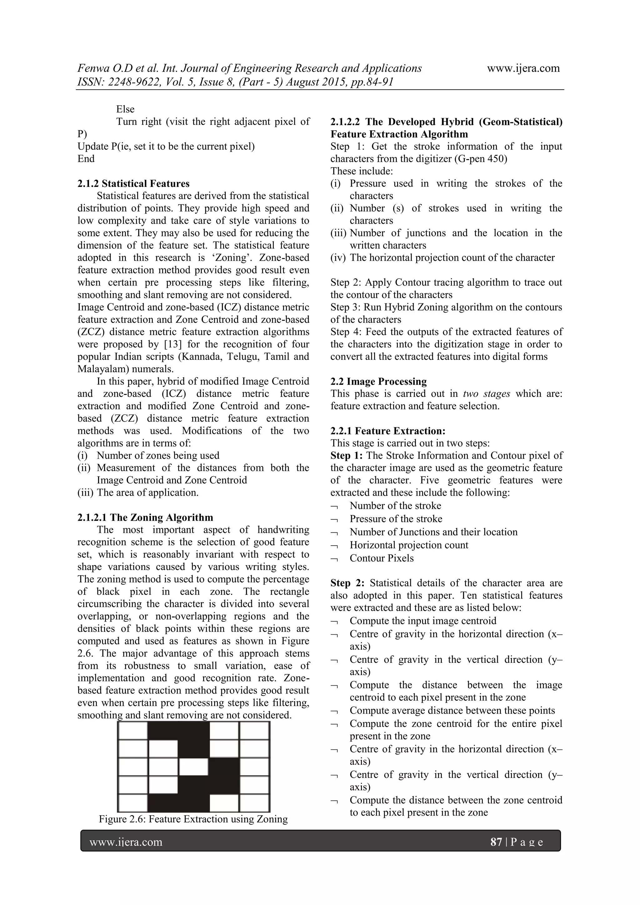 Fenwa O.D et al. Int. Journal of Engineering Research and Applications www.ijera.com
ISSN: 2248-9622, Vol. 5, Issue 8, (Part - 5) August 2015, pp.84-91
www.ijera.com 87 | P a g e
Else
Turn right (visit the right adjacent pixel of
P)
Update P(ie, set it to be the current pixel)
End
2.1.2 Statistical Features
Statistical features are derived from the statistical
distribution of points. They provide high speed and
low complexity and take care of style variations to
some extent. They may also be used for reducing the
dimension of the feature set. The statistical feature
adopted in this research is „Zoning‟. Zone-based
feature extraction method provides good result even
when certain pre processing steps like filtering,
smoothing and slant removing are not considered.
Image Centroid and zone-based (ICZ) distance metric
feature extraction and Zone Centroid and zone-based
(ZCZ) distance metric feature extraction algorithms
were proposed by [13] for the recognition of four
popular Indian scripts (Kannada, Telugu, Tamil and
Malayalam) numerals.
In this paper, hybrid of modified Image Centroid
and zone-based (ICZ) distance metric feature
extraction and modified Zone Centroid and zone-
based (ZCZ) distance metric feature extraction
methods was used. Modifications of the two
algorithms are in terms of:
(i) Number of zones being used
(ii) Measurement of the distances from both the
Image Centroid and Zone Centroid
(iii) The area of application.
2.1.2.1 The Zoning Algorithm
The most important aspect of handwriting
recognition scheme is the selection of good feature
set, which is reasonably invariant with respect to
shape variations caused by various writing styles.
The zoning method is used to compute the percentage
of black pixel in each zone. The rectangle
circumscribing the character is divided into several
overlapping, or non-overlapping regions and the
densities of black points within these regions are
computed and used as features as shown in Figure
2.6. The major advantage of this approach stems
from its robustness to small variation, ease of
implementation and good recognition rate. Zone-
based feature extraction method provides good result
even when certain pre processing steps like filtering,
smoothing and slant removing are not considered.
Figure 2.6: Feature Extraction using Zoning
2.1.2.2 The Developed Hybrid (Geom-Statistical)
Feature Extraction Algorithm
Step 1: Get the stroke information of the input
characters from the digitizer (G-pen 450)
These include:
(i) Pressure used in writing the strokes of the
characters
(ii) Number (s) of strokes used in writing the
characters
(iii) Number of junctions and the location in the
written characters
(iv) The horizontal projection count of the character
Step 2: Apply Contour tracing algorithm to trace out
the contour of the characters
Step 3: Run Hybrid Zoning algorithm on the contours
of the characters
Step 4: Feed the outputs of the extracted features of
the characters into the digitization stage in order to
convert all the extracted features into digital forms
2.2 Image Processing
This phase is carried out in two stages which are:
feature extraction and feature selection.
2.2.1 Feature Extraction:
This stage is carried out in two steps:
Step 1: The Stroke Information and Contour pixel of
the character image are used as the geometric feature
of the character. Five geometric features were
extracted and these include the following:
 Number of the stroke
 Pressure of the stroke
 Number of Junctions and their location
 Horizontal projection count
 Contour Pixels
Step 2: Statistical details of the character area are
also adopted in this paper. Ten statistical features
were extracted and these are as listed below:
 Compute the input image centroid
 Centre of gravity in the horizontal direction (x–
axis)
 Centre of gravity in the vertical direction (y–
axis)
 Compute the distance between the image
centroid to each pixel present in the zone
 Compute average distance between these points
 Compute the zone centroid for the entire pixel
present in the zone
 Centre of gravity in the horizontal direction (x–
axis)
 Centre of gravity in the vertical direction (y–
axis)
 Compute the distance between the zone centroid
to each pixel present in the zone
 