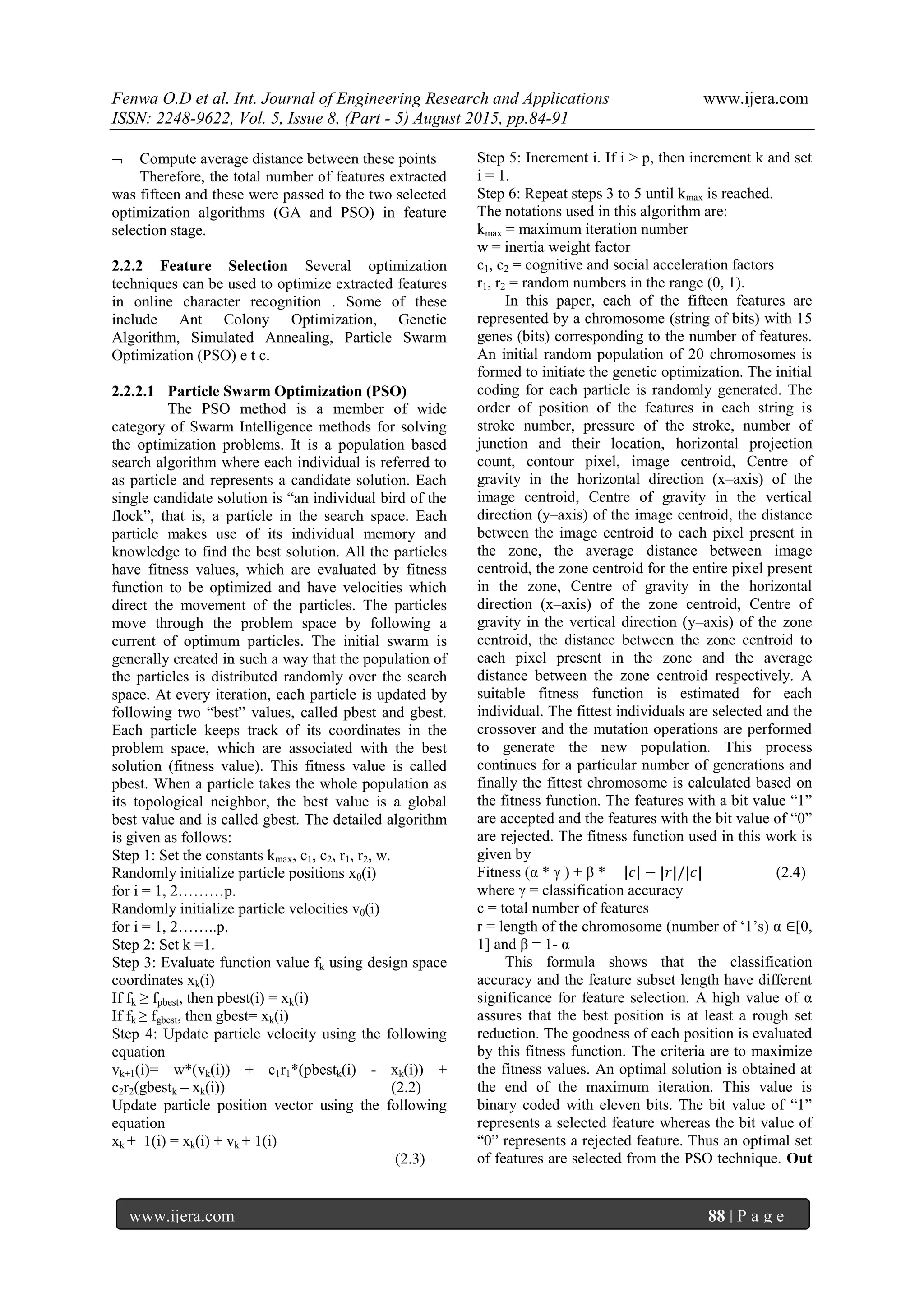 Fenwa O.D et al. Int. Journal of Engineering Research and Applications www.ijera.com
ISSN: 2248-9622, Vol. 5, Issue 8, (Part - 5) August 2015, pp.84-91
www.ijera.com 88 | P a g e
 Compute average distance between these points
Therefore, the total number of features extracted
was fifteen and these were passed to the two selected
optimization algorithms (GA and PSO) in feature
selection stage.
2.2.2 Feature Selection Several optimization
techniques can be used to optimize extracted features
in online character recognition . Some of these
include Ant Colony Optimization, Genetic
Algorithm, Simulated Annealing, Particle Swarm
Optimization (PSO) e t c.
2.2.2.1 Particle Swarm Optimization (PSO)
The PSO method is a member of wide
category of Swarm Intelligence methods for solving
the optimization problems. It is a population based
search algorithm where each individual is referred to
as particle and represents a candidate solution. Each
single candidate solution is “an individual bird of the
flock”, that is, a particle in the search space. Each
particle makes use of its individual memory and
knowledge to find the best solution. All the particles
have fitness values, which are evaluated by fitness
function to be optimized and have velocities which
direct the movement of the particles. The particles
move through the problem space by following a
current of optimum particles. The initial swarm is
generally created in such a way that the population of
the particles is distributed randomly over the search
space. At every iteration, each particle is updated by
following two “best” values, called pbest and gbest.
Each particle keeps track of its coordinates in the
problem space, which are associated with the best
solution (fitness value). This fitness value is called
pbest. When a particle takes the whole population as
its topological neighbor, the best value is a global
best value and is called gbest. The detailed algorithm
is given as follows:
Step 1: Set the constants kmax, c1, c2, r1, r2, w.
Randomly initialize particle positions x0(i)
for i = 1, 2………p.
Randomly initialize particle velocities v0(i)
for i = 1, 2……..p.
Step 2: Set k =1.
Step 3: Evaluate function value fk using design space
coordinates xk(i)
If fk ≥ fpbest, then pbest(i) = xk(i)
If fk ≥ fgbest, then gbest= xk(i)
Step 4: Update particle velocity using the following
equation
vk+1(i)= w*(vk(i)) + c1r1*(pbestk(i) - xk(i)) +
c2r2(gbestk – xk(i)) (2.2)
Update particle position vector using the following
equation
xk + 1(i) = xk(i) + vk + 1(i)
(2.3)
Step 5: Increment i. If i > p, then increment k and set
i = 1.
Step 6: Repeat steps 3 to 5 until kmax is reached.
The notations used in this algorithm are:
kmax = maximum iteration number
w = inertia weight factor
c1, c2 = cognitive and social acceleration factors
r1, r2 = random numbers in the range (0, 1).
In this paper, each of the fifteen features are
represented by a chromosome (string of bits) with 15
genes (bits) corresponding to the number of features.
An initial random population of 20 chromosomes is
formed to initiate the genetic optimization. The initial
coding for each particle is randomly generated. The
order of position of the features in each string is
stroke number, pressure of the stroke, number of
junction and their location, horizontal projection
count, contour pixel, image centroid, Centre of
gravity in the horizontal direction (x–axis) of the
image centroid, Centre of gravity in the vertical
direction (y–axis) of the image centroid, the distance
between the image centroid to each pixel present in
the zone, the average distance between image
centroid, the zone centroid for the entire pixel present
in the zone, Centre of gravity in the horizontal
direction (x–axis) of the zone centroid, Centre of
gravity in the vertical direction (y–axis) of the zone
centroid, the distance between the zone centroid to
each pixel present in the zone and the average
distance between the zone centroid respectively. A
suitable fitness function is estimated for each
individual. The fittest individuals are selected and the
crossover and the mutation operations are performed
to generate the new population. This process
continues for a particular number of generations and
finally the fittest chromosome is calculated based on
the fitness function. The features with a bit value “1”
are accepted and the features with the bit value of “0”
are rejected. The fitness function used in this work is
given by
Fitness (α * γ ) + β * 𝑐 − |𝑟|/|𝑐| (2.4)
where γ = classification accuracy
c = total number of features
r = length of the chromosome (number of „1‟s) α ∈[0,
1] and β = 1- α
This formula shows that the classification
accuracy and the feature subset length have different
significance for feature selection. A high value of α
assures that the best position is at least a rough set
reduction. The goodness of each position is evaluated
by this fitness function. The criteria are to maximize
the fitness values. An optimal solution is obtained at
the end of the maximum iteration. This value is
binary coded with eleven bits. The bit value of “1”
represents a selected feature whereas the bit value of
“0” represents a rejected feature. Thus an optimal set
of features are selected from the PSO technique. Out
 