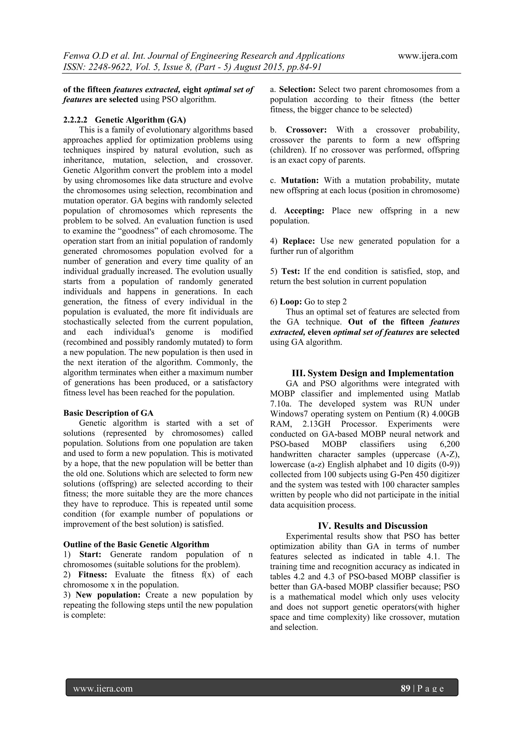 Fenwa O.D et al. Int. Journal of Engineering Research and Applications www.ijera.com
ISSN: 2248-9622, Vol. 5, Issue 8, (Part - 5) August 2015, pp.84-91
www.ijera.com 89 | P a g e
of the fifteen features extracted, eight optimal set of
features are selected using PSO algorithm.
2.2.2.2 Genetic Algorithm (GA)
This is a family of evolutionary algorithms based
approaches applied for optimization problems using
techniques inspired by natural evolution, such as
inheritance, mutation, selection, and crossover.
Genetic Algorithm convert the problem into a model
by using chromosomes like data structure and evolve
the chromosomes using selection, recombination and
mutation operator. GA begins with randomly selected
population of chromosomes which represents the
problem to be solved. An evaluation function is used
to examine the “goodness” of each chromosome. The
operation start from an initial population of randomly
generated chromosomes population evolved for a
number of generation and every time quality of an
individual gradually increased. The evolution usually
starts from a population of randomly generated
individuals and happens in generations. In each
generation, the fitness of every individual in the
population is evaluated, the more fit individuals are
stochastically selected from the current population,
and each individual's genome is modified
(recombined and possibly randomly mutated) to form
a new population. The new population is then used in
the next iteration of the algorithm. Commonly, the
algorithm terminates when either a maximum number
of generations has been produced, or a satisfactory
fitness level has been reached for the population.
Basic Description of GA
Genetic algorithm is started with a set of
solutions (represented by chromosomes) called
population. Solutions from one population are taken
and used to form a new population. This is motivated
by a hope, that the new population will be better than
the old one. Solutions which are selected to form new
solutions (offspring) are selected according to their
fitness; the more suitable they are the more chances
they have to reproduce. This is repeated until some
condition (for example number of populations or
improvement of the best solution) is satisfied.
Outline of the Basic Genetic Algorithm
1) Start: Generate random population of n
chromosomes (suitable solutions for the problem).
2) Fitness: Evaluate the fitness f(x) of each
chromosome x in the population.
3) New population: Create a new population by
repeating the following steps until the new population
is complete:
a. Selection: Select two parent chromosomes from a
population according to their fitness (the better
fitness, the bigger chance to be selected)
b. Crossover: With a crossover probability,
crossover the parents to form a new offspring
(children). If no crossover was performed, offspring
is an exact copy of parents.
c. Mutation: With a mutation probability, mutate
new offspring at each locus (position in chromosome)
d. Accepting: Place new offspring in a new
population.
4) Replace: Use new generated population for a
further run of algorithm
5) Test: If the end condition is satisfied, stop, and
return the best solution in current population
6) Loop: Go to step 2
Thus an optimal set of features are selected from
the GA technique. Out of the fifteen features
extracted, eleven optimal set of features are selected
using GA algorithm.
III. System Design and Implementation
GA and PSO algorithms were integrated with
MOBP classifier and implemented using Matlab
7.10a. The developed system was RUN under
Windows7 operating system on Pentium (R) 4.00GB
RAM, 2.13GH Processor. Experiments were
conducted on GA-based MOBP neural network and
PSO-based MOBP classifiers using 6,200
handwritten character samples (uppercase (A-Z),
lowercase (a-z) English alphabet and 10 digits (0-9))
collected from 100 subjects using G-Pen 450 digitizer
and the system was tested with 100 character samples
written by people who did not participate in the initial
data acquisition process.
IV. Results and Discussion
Experimental results show that PSO has better
optimization ability than GA in terms of number
features selected as indicated in table 4.1. The
training time and recognition accuracy as indicated in
tables 4.2 and 4.3 of PSO-based MOBP classifier is
better than GA-based MOBP classifier because; PSO
is a mathematical model which only uses velocity
and does not support genetic operators(with higher
space and time complexity) like crossover, mutation
and selection.
 