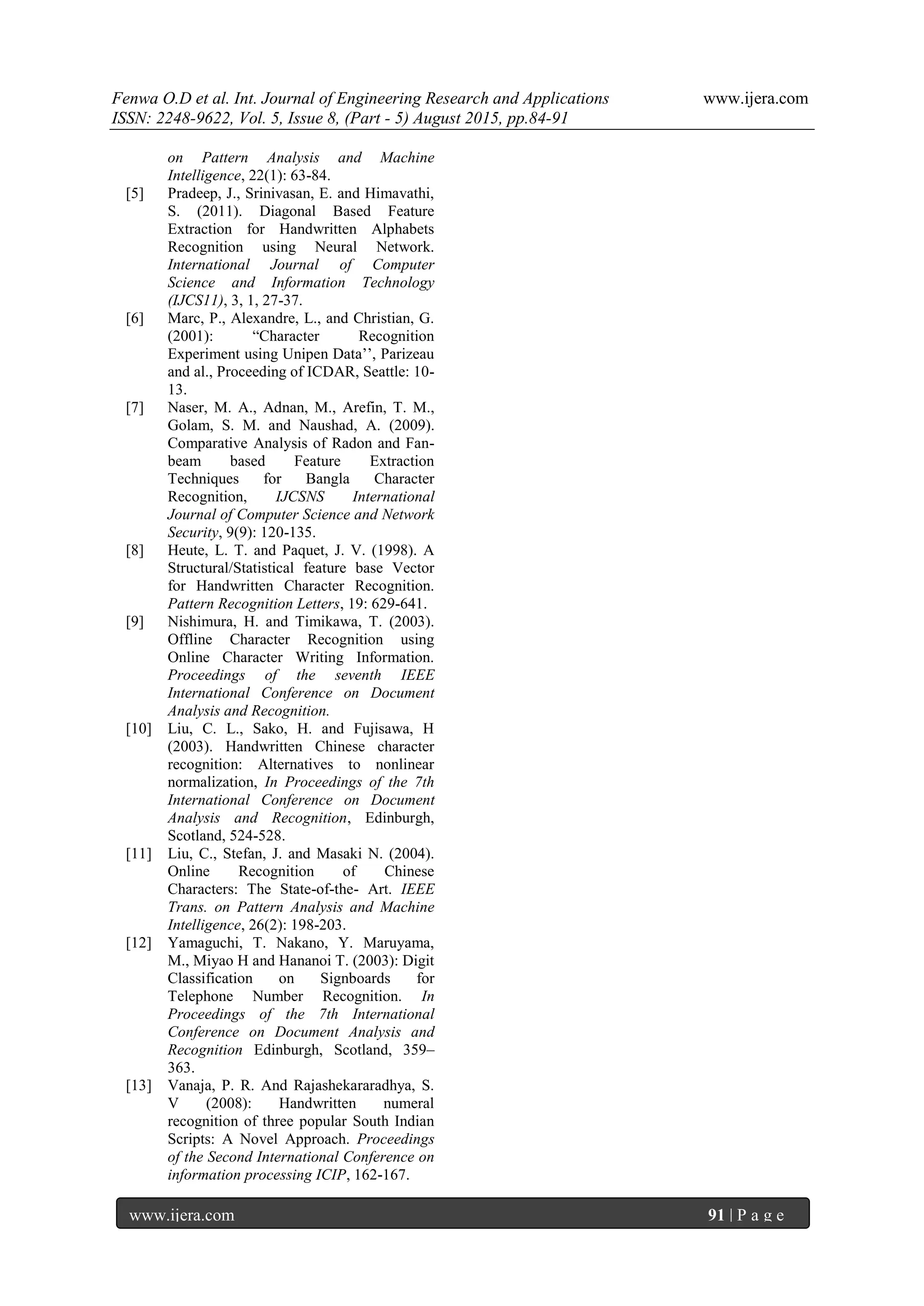 Fenwa O.D et al. Int. Journal of Engineering Research and Applications www.ijera.com
ISSN: 2248-9622, Vol. 5, Issue 8, (Part - 5) August 2015, pp.84-91
www.ijera.com 91 | P a g e
on Pattern Analysis and Machine
Intelligence, 22(1): 63-84.
[5] Pradeep, J., Srinivasan, E. and Himavathi,
S. (2011). Diagonal Based Feature
Extraction for Handwritten Alphabets
Recognition using Neural Network.
International Journal of Computer
Science and Information Technology
(IJCS11), 3, 1, 27-37.
[6] Marc, P., Alexandre, L., and Christian, G.
(2001): “Character Recognition
Experiment using Unipen Data‟‟, Parizeau
and al., Proceeding of ICDAR, Seattle: 10-
13.
[7] Naser, M. A., Adnan, M., Arefin, T. M.,
Golam, S. M. and Naushad, A. (2009).
Comparative Analysis of Radon and Fan-
beam based Feature Extraction
Techniques for Bangla Character
Recognition, IJCSNS International
Journal of Computer Science and Network
Security, 9(9): 120-135.
[8] Heute, L. T. and Paquet, J. V. (1998). A
Structural/Statistical feature base Vector
for Handwritten Character Recognition.
Pattern Recognition Letters, 19: 629-641.
[9] Nishimura, H. and Timikawa, T. (2003).
Offline Character Recognition using
Online Character Writing Information.
Proceedings of the seventh IEEE
International Conference on Document
Analysis and Recognition.
[10] Liu, C. L., Sako, H. and Fujisawa, H
(2003). Handwritten Chinese character
recognition: Alternatives to nonlinear
normalization, In Proceedings of the 7th
International Conference on Document
Analysis and Recognition, Edinburgh,
Scotland, 524-528.
[11] Liu, C., Stefan, J. and Masaki N. (2004).
Online Recognition of Chinese
Characters: The State-of-the- Art. IEEE
Trans. on Pattern Analysis and Machine
Intelligence, 26(2): 198-203.
[12] Yamaguchi, T. Nakano, Y. Maruyama,
M., Miyao H and Hananoi T. (2003): Digit
Classification on Signboards for
Telephone Number Recognition. In
Proceedings of the 7th International
Conference on Document Analysis and
Recognition Edinburgh, Scotland, 359–
363.
[13] Vanaja, P. R. And Rajashekararadhya, S.
V (2008): Handwritten numeral
recognition of three popular South Indian
Scripts: A Novel Approach. Proceedings
of the Second International Conference on
information processing ICIP, 162-167.
 