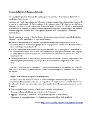 Mission et objectifs du Fonds des inforoutes 
Favoriser l'appropriation et l'usage des technologies par la création de contenus et d'applications 
numériques francophones 
La mission du Fonds francophone des Inforoutes est de promouvoir l'accroissement de l'usage et de 
la maîtrise des technologies de l'information et de la communication (TIC) dans les pays du Sud et 
d'Europe centrale et orientale en soutenant, à la suite d'appels à projets, des initiatives multilatérales 
de production de contenus et d'applications numériques francophones, dans le respect des priorités 
déterminées par les instances de la Francophonie (Sommet de la Francophonie, Conférence 
ministérielle...). 
Dans le cadre de sa mission et dans les limites fixées par ses champs d'intervention, le Fonds des 
inforoutes vise plus spécifiquement les objectifs suivants : 
• Contribuer à la production de contenus francophones répondant à des besoins collectifs et 
reflétant la diversité culturelle des partenaires et des populations bénéficiaires. Mise en valeur de 
la diversité linguistique et culturelle ; 
• Accroître les compétences humaines permettant la maîtrise des technologies de l'information et 
de la communication (TIC) et valoriser les compétences technologiques existantes dans les pays 
du Sud et d'Europe centrale et orientale, notamment via des collaborations étroites avec des 
structures locales ; 
• Encourager la création de partenariats et/ou de réseaux multilatéraux pérennes, expressions d'une 
véritable dynamique d'échange, de partage et de mutualisation des compétences et des savoir-faire. 
Les actions ayant un caractère exemplaire, c'est-à-dire répondant de façon manifeste aux objectifs 
du Fonds des inforoutes, reproductibles et sources d'enseignement pour d'autres initiatives, seront 
privilégiées. 
Champs d'intervention privilégiés de la Francophonie 
L'action du Fonds des inforoutes s'inscrit au sein des champs d'intervention privilégiés de la 
Francophonie, définis par ses instances. Les propositions de projet soumises au Fonds francophone 
des inforoutes doivent impérativement entrer dans le cadre de ces domaines prioritaires, au nombre 
de quatre : 
• Promouvoir la langue française et la diversité culturelle et linguistique; 
• Promouvoir la paix, la démocratie et les droits de l'Homme ; 
• Appuyer l'éducation, la formation, l'enseignement supérieur et la recherche ; 
• Développer la coopération au service du développement durable et de la solidarité. 
source : http://www.inforoutes.francophonie.org/fonds/index.cfm 
 