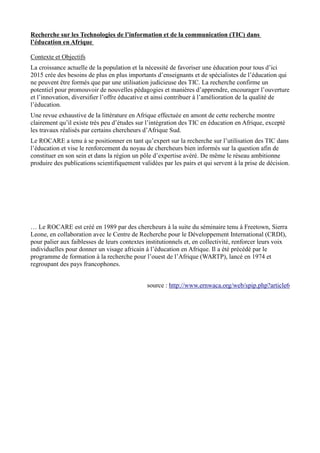 Recherche sur les Technologies de l’information et de la communication (TIC) dans 
l’éducation en Afrique 
Contexte et Objectifs 
La croissance actuelle de la population et la nécessité de favoriser une éducation pour tous d’ici 
2015 crée des besoins de plus en plus importants d’enseignants et de spécialistes de l’éducation qui 
ne peuvent être formés que par une utilisation judicieuse des TIC. La recherche confirme un 
potentiel pour promouvoir de nouvelles pédagogies et manières d’apprendre, encourager l’ouverture 
et l’innovation, diversifier l’offre éducative et ainsi contribuer à l’amélioration de la qualité de 
l’éducation. 
Une revue exhaustive de la littérature en Afrique effectuée en amont de cette recherche montre 
clairement qu’il existe très peu d’études sur l’intégration des TIC en éducation en Afrique, excepté 
les travaux réalisés par certains chercheurs d’Afrique Sud. 
Le ROCARE a tenu à se positionner en tant qu’expert sur la recherche sur l’utilisation des TIC dans 
l’éducation et vise le renforcement du noyau de chercheurs bien informés sur la question afin de 
constituer en son sein et dans la région un pôle d’expertise avéré. De même le réseau ambitionne 
produire des publications scientifiquement validées par les pairs et qui servent à la prise de décision. 
… Le ROCARE est créé en 1989 par des chercheurs à la suite du séminaire tenu à Freetown, Sierra 
Leone, en collaboration avec le Centre de Recherche pour le Développement International (CRDI), 
pour palier aux faiblesses de leurs contextes institutionnels et, en collectivité, renforcer leurs voix 
individuelles pour donner un visage africain à l’éducation en Afrique. Il a été précédé par le 
programme de formation à la recherche pour l’ouest de l’Afrique (WARTP), lancé en 1974 et 
regroupant des pays francophones. 
source : http://www.ernwaca.org/web/spip.php?article6 
 
