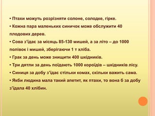 • Птахи можуть розрізняти солоне, солодке, гірке.
• Кожна пара маленьких синичок може обслужити 40
плодових дерев.
• Сова з’їдає за місяць 85-130 мишей, а за літо – до 1000
полівок і мишей, зберігаючи 1 т хліба.
• Грак за день може знищити 400 шкідників.
• Три дятли за день поїдають 1000 короїдів – шкідників лісу.
• Синиця за добу з’їдає стільки комах, скільки важить сама.
• Якби людина мала такий апетит, як птахи, то вона б за добу
з’їдала 40 хлібин.
 