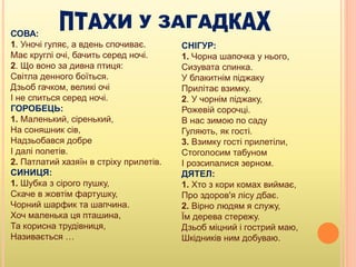 СОВА:
1. Уночі гуляє, а вдень спочиває.
Має круглі очі, бачить серед ночі.
2. Що воно за дивна птиця:
Світла денного боїться.
Дзьоб гачком, великі очі
І не спиться серед ночі.
ГОРОБЕЦЬ:
1. Маленький, сіренький,
На соняшник сів,
Надзьобався добре
І далі полетів.
2. Патлатий хазяїн в стріху прилетів.
СИНИЦЯ:
1. Шубка з сірого пушку,
Скаче в жовтім фартушку,
Чорний шарфик та шапчина.
Хоч маленька ця пташина,
Та корисна трудівниця,
Називається …
СНІГУР:
1. Чорна шапочка у нього,
Сизувата спинка.
У блакитнім піджаку
Прилітає взимку.
2. У чорнім піджаку,
Рожевій сорочці.
В нас зимою по саду
Гуляють, як гості.
3. Взимку гості прилетіли,
Стоголосим табуном
І розсипалися зерном.
ДЯТЕЛ:
1. Хто з кори комах виймає,
Про здоров'я лісу дбає.
2. Вірно людям я служу,
Їм дерева стережу.
Дзьоб міцний і гострий маю,
Шкідників ним добуваю.
 