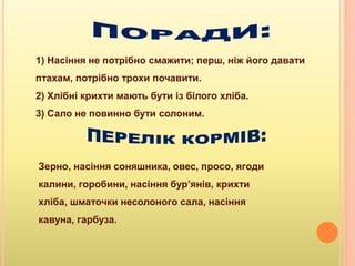 1) Насіння не потрібно смажити; перш, ніж його давати
птахам, потрібно трохи почавити.
2) Хлібні крихти мають бути із білого хліба.
3) Сало не повинно бути солоним.
Зерно, насіння соняшника, овес, просо, ягоди
калини, горобини, насіння бур’янів, крихти
хліба, шматочки несолоного сала, насіння
кавуна, гарбуза.
 