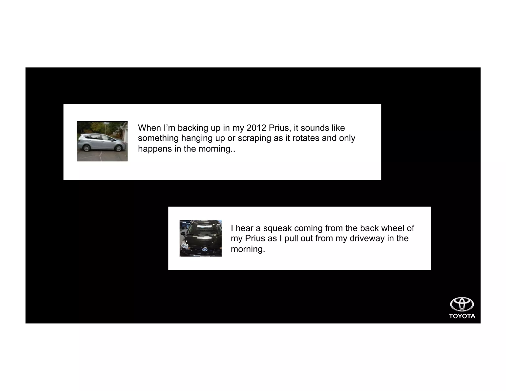 When I’m backing up in my 2012 Prius, it sounds like
something hanging up or scraping as it rotates and only
happens in the morning..
I hear a squeak coming from the back wheel of
my Prius as I pull out from my driveway in the
morning.
 