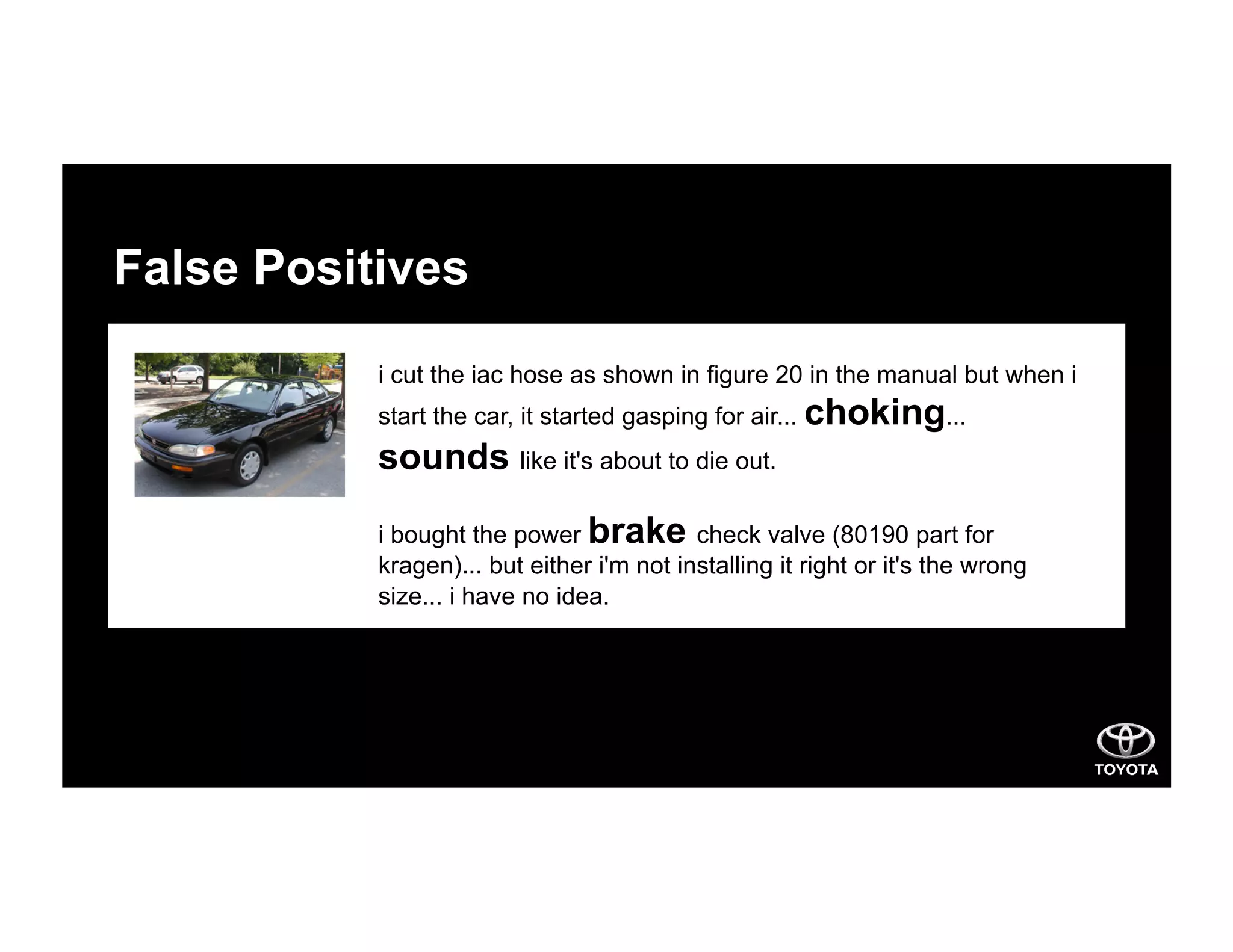 False Positives
i cut the iac hose as shown in figure 20 in the manual but when i
start the car, it started gasping for air... choking...
sounds like it's about to die out.
i bought the power brake check valve (80190 part for
kragen)... but either i'm not installing it right or it's the wrong
size... i have no idea.
 