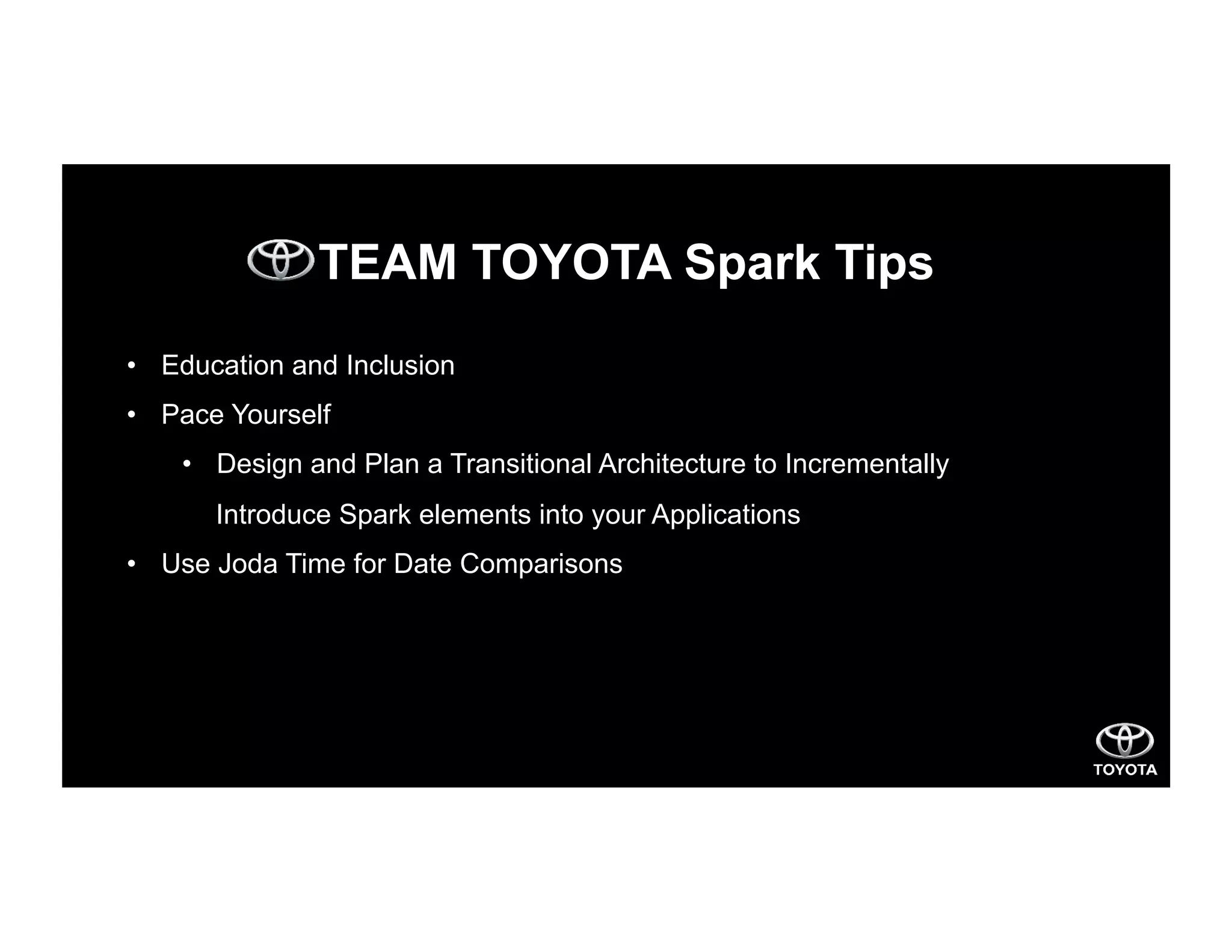 TEAM TOYOTA Spark Tips
•  Education and Inclusion
•  Pace Yourself
•  Design and Plan a Transitional Architecture to Incrementally
Introduce Spark elements into your Applications
•  Use Joda Time for Date Comparisons
 