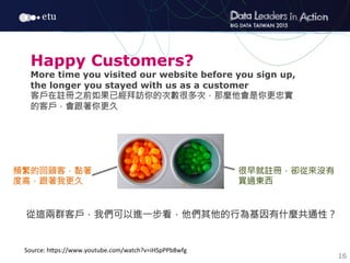 16
Source:	
  h7ps://www.youtube.com/watch?v=iHSpPPb8wfg
Happy Customers?
More time you visited our website before you sign up,
the longer you stayed with us as a customer
客戶在註冊之前如果已經拜訪你的次數很多次，那麼他會是你更忠實
的客戶，會跟著你更久
頻繁的回頭客，黏著
度高，跟著我更久
很早就註冊，卻從來沒有
買過東西
從這兩群客戶，我們可以進一步看，他們其他的行為基因有什麼共通性？
 