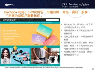 18
•  Birchbox 2010年成立，每月寄
送不同的試用品給訂戶
•  每個月品牌持續探索它的客戶會
喜歡什麼
•  從線上零售起家，一開始就依靠
數據
•  訂戶輸入自己的個人資料，例如
膚色、髮色、喜好風格來決定每
月會收到什麼種類的試用品
•  高度個人化的商品建議，讓客戶
覺得自己很特別
Birchbox 利用小小的試用包，串連品牌、商品、資訊、服務，
「定期的與客戶聯繫起來」
Source:	
  h7p://www.the-­‐future-­‐of-­‐commerce.com/2015/02/27/big-­‐datas-­‐big-­‐impact-­‐personalized-­‐shopping-­‐experiences/
 