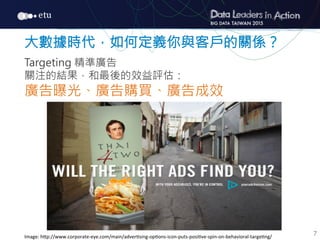 7
大數據時代，如何定義你與客戶的關係？

Targeting 精準廣告
關注的結果，和最後的效益評估：
廣告曝光、廣告購買、廣告成效
Image:	
  h7p://www.corporate-­‐eye.com/main/adver@sing-­‐op@ons-­‐icon-­‐puts-­‐posi@ve-­‐spin-­‐on-­‐behavioral-­‐targe@ng/
 