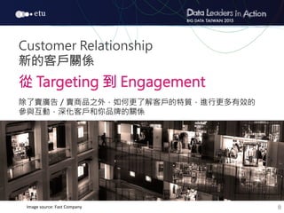 8
Customer Relationship
新的客戶關係

從 Targeting 到 Engagement

除了賣廣告／賣商品之外，如何更了解客戶的特質，進行更多有效的
參與互動，深化客戶和你品牌的關係
Image	
  source:	
  Fast	
  Company
 