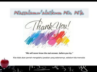 “We will never know the real answer, before you try.”
Kita tidak akan pernah mengetahui jawaban yang sebenarnya, sebelum kita mencoba
 
