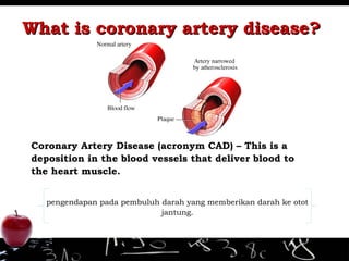 What is coronary artery disease?What is coronary artery disease?
Coronary Artery Disease (acronym CAD) – This is a
deposition in the blood vessels that deliver blood to
the heart muscle.
pengendapan pada pembuluh darah yang memberikan darah ke otot
jantung.
 