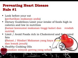 Preventing Heart DiseasePreventing Heart Disease
Rule #1Rule #1
• Look before your eat
(perhatikan makanan anda)
• Dietary Guidelines Limit your intake of foods high in
calories and low in nutrition
(batasi konsumsi makanan tinggi kalori dan rendah
nutrisi)
• Limit / Avoid Foods rich in Cholesterol and Saturated
fats
(Batasi / Hindari Makanan yang kaya kolesterol
dan lemak jenuh)
• Healthy Cooking Oils
(gunakan minyak goreng yang sehat)
 