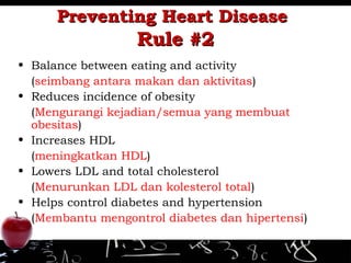 Preventing Heart DiseasePreventing Heart Disease
Rule #2Rule #2
• Balance between eating and activity
(seimbang antara makan dan aktivitas)
• Reduces incidence of obesity
(Mengurangi kejadian/semua yang membuat
obesitas)
• Increases HDL
(meningkatkan HDL)
• Lowers LDL and total cholesterol
(Menurunkan LDL dan kolesterol total)
• Helps control diabetes and hypertension
(Membantu mengontrol diabetes dan hipertensi)
 