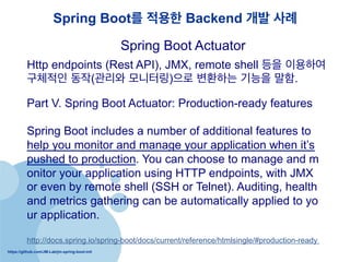 https://github.com/JM-Lab/jm-spring-boot-init
Spring Boot? ??? Backend ?? ??
Http endpoints (Rest API), JMX, remote shell ?? ????
???? ??(??? ????)?? ???? ??? ??.
Spring Boot Actuator
Part V. Spring Boot Actuator: Production-ready features
Spring Boot includes a number of additional features to
help you monitor and manage your application when its
pushed to production. You can choose to manage and m
onitor your application using HTTP endpoints, with JMX
or even by remote shell (SSH or Telnet). Auditing, health
and metrics gathering can be automatically applied to yo
ur application.
http://docs.spring.io/spring-boot/docs/current/reference/htmlsingle/#production-ready
 