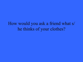 How would you ask a friend what s/he thinks of your clothes? 