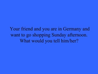   Your friend and you are in Germany and want to go shopping Sunday afternoon. What would you tell him/her? 