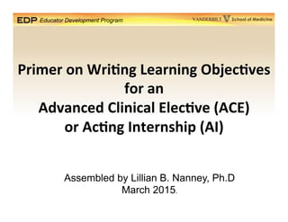 Educator Development Program School of MedicineVANDERBILT
Primer	
  on	
  Wri*ng	
  Learning	
  Objec*ves	
  
for	
  an	
  	
  
Advanced	
  Clinical	
  Elec*ve	
  (ACE)	
  
or	
  Ac*ng	
  Internship	
  (AI)	
  
Assembled by Lillian B. Nanney, Ph.D
March 2015.
 