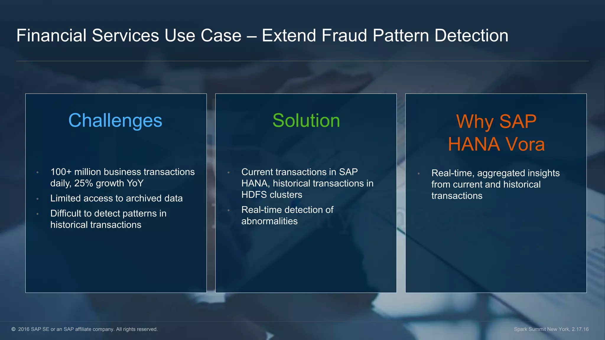 © 2016 SAP SE or an SAP affiliate company. All rights reserved. Spark Summit New York, 2.17.16
Financial Services Use Case – Extend Fraud Pattern Detection
Challenges
• 100+ million business transactions
daily, 25% growth YoY
• Limited access to archived data
• Difficult to detect patterns in
historical transactions
Solution
• Current transactions in SAP
HANA, historical transactions in
HDFS clusters
• Real-time detection of
abnormalities
Why SAP
HANA Vora
• Real-time, aggregated insights
from current and historical
transactions
© 2016 SAP SE or an SAP affiliate company. All rights reserved. Spark Summit New York, 2.17.16
 