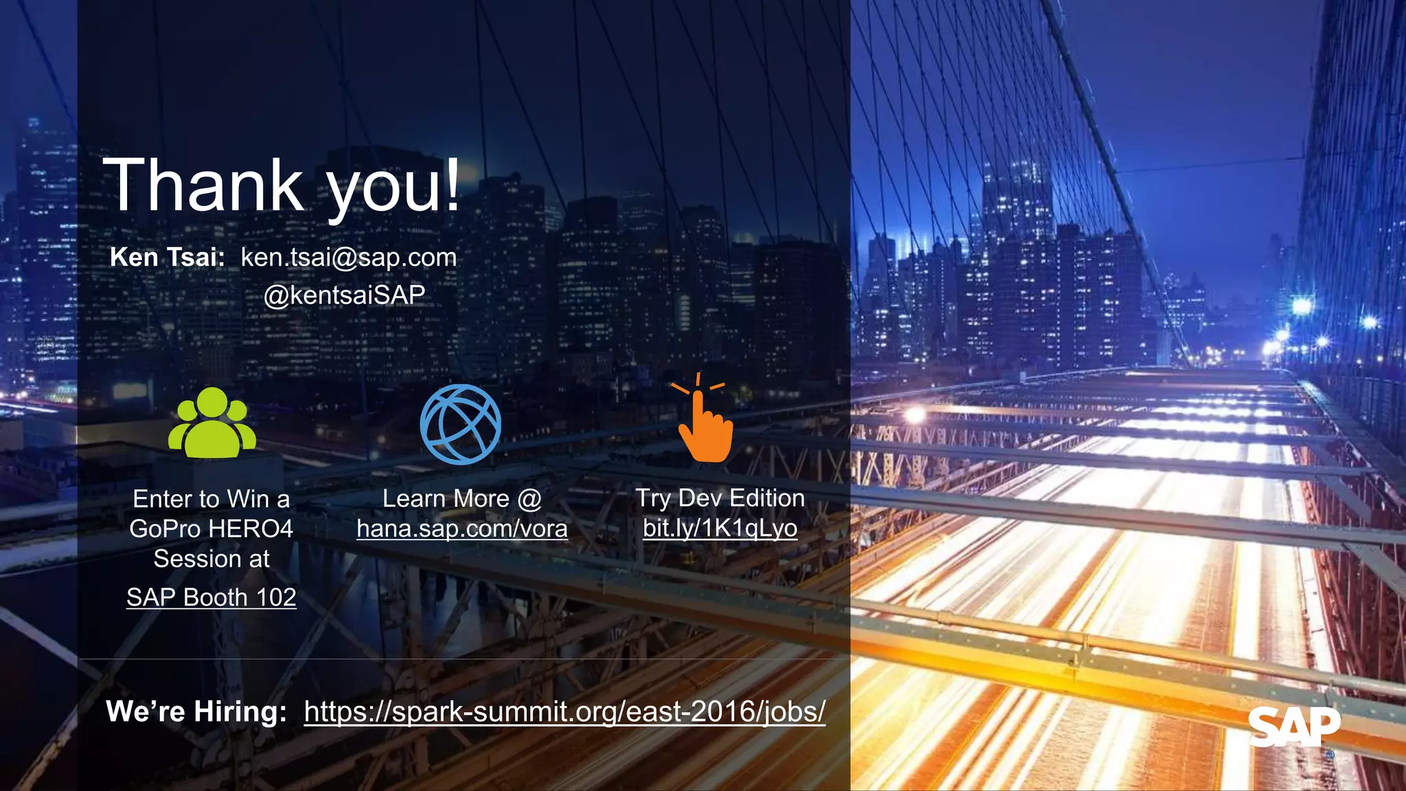 Thank you!
Ken Tsai: ken.tsai@sap.com
@kentsaiSAP
Enter to Win a
GoPro HERO4
Session at
SAP Booth 102
Learn More @
hana.sap.com/vora
Try Dev Edition
bit.ly/1K1qLyo
We’re Hiring: https://spark-summit.org/east-2016/jobs/
 