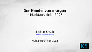 Der Handel von morgen
– Marktausblicke 2025
Jochen Krisch
www.excitingcommerce.de
Frühjahr/Sommer 2015
 