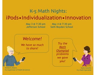 K-5 Math Nights:
 iPods•Individualization•Innovation
                           May 3 @ 7:30 pm     May 4 @ 7:30 pm
                           Jefferson School   Seth Boyden School




                       Welcome!
                    We have so much                Try the
                       to share!                    Math
                                                  Olympiad
                                                  problems
                                                  we gave
                                                    you!

Kimberly Beane
                                                         Katie Costello
K-5 Supervisor of Math & Science
                                  K-5 Math Specialist
 