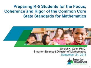 Preparing K-5 Students for the Focus,
Coherence and Rigor of the Common Core
State Standards for Mathematics
1
Shelbi K. Cole, Ph.D.
Smarter Balanced Director of Mathematics
September 24, 2013
 
