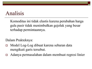 Analisis 
Komoditas ini tidak elastis karena perubahan harga gulapasir tidak menimbulkan gejolak yang besar terhadap permintaannya. 
Dalam Prakteknya: 
Model Log-Log dibuat karena sebarandata mengikuti garis tersebut. 
Adanya permasalahan dalam membuat regresi linier  