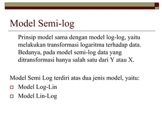 Model Semi-log 
Prinsip model sama dengan model log-log, yaitu melakukan transformasi logaritma terhadap data. Bedanya, pada model semi-log data yang ditransformasi hanya salah satu dari Y atau X. 
Model Semi Log terdiri atas dua jenis model, yaitu: 
Model Log-Lin 
Model Lin-Log  