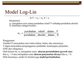Model Log-Lin 
ln Y = 1 + 2 X + u 
Interpretasi: 
2 merupakan rasio antara perubahan relatif Y terhadap perubahan absolut 
X, dituliskan sebagai berikut : 
perubahan _ absolut _ dalam _X 
perubahan _ relatif _ dalam _Y 
2   
Penggunaan: 
Variabel X menyatakan unit waktu (tahun, bulan, dan seterusnya) 
Y dapat menyatakan pengangguran, penduduk, keuntungan, penjualan, 
GNP, dan sebagainya. 
Oleh karena itu, 2 merupakan suatu ukuran pertumbuhan (growth rate) 
bila 2 > 0 atau merupakan suatu ukuran penyusutan (decay) bila 2 < 0. 
Oleh karenanya, model ini disebut juga model pertumbuhan. 
 