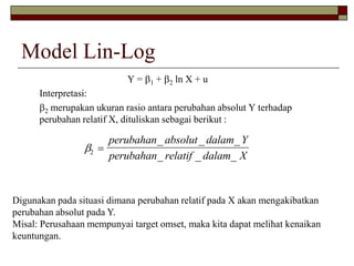 Model Lin-Log 
Y = 1 + 2 ln X + u 
Interpretasi: 
2 merupakan ukuran rasio antara perubahan absolut Y terhadap 
perubahan relatif X, dituliskan sebagai berikut : 
2  
perubahan absolut dalam Y 
perubahan relatif dalam X 
_ _ _ 
_ _ _ 
Digunakan pada situasi dimana perubahan relatif pada X akan mengakibatkan 
perubahan absolut pada Y. 
Misal: Perusahaan mempunyai target omset, maka kita dapat melihat kenaikan 
keuntungan. 
 