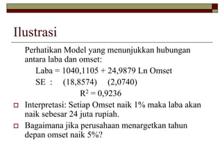 Ilustrasi 
Perhatikan Model yang menunjukkan hubungan antara laba dan omset: 
Laba = 1040,1105 + 24,9879 Ln Omset 
SE : (18,8574) (2,0740) 
R2= 0,9236 
Interpretasi: Setiap Omset naik 1% maka laba akan naik sebesar 24 juta rupiah. 
Bagaimana jika perusahaan menargetkan tahun depan omset naik 5%?  