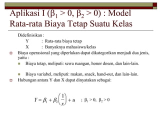Aplikasi I (1 > 0, 2 > 0) : Model 
Rata-rata Biaya Tetap Suatu Kelas 
Didefinisikan : 
Y : Rata-rata biaya tetap 
X : Banyaknya mahasiswa/kelas 
 Biaya operasional yang diperlukan dapat dikategorikan menjadi dua jenis, 
yaitu : 
 Biaya tetap, meliputi: sewa ruangan, honor dosen, dan lain-lain. 
 Biaya variabel, meliputi: makan, snack, hand-out, dan lain-lain. 
 Hubungan antara Y dan X dapat dinyatakan sebagai: 
Y 
x 
  u 
 
  
 
  
   1 2 
1 
; 1 > 0, 2 > 0 
 