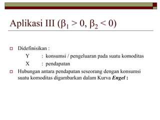 Aplikasi III (1> 0, 2< 0) 
Didefinisikan : 
Y : konsumsi / pengeluaran pada suatu komoditas 
X : pendapatan 
Hubungan antara pendapatan seseorang dengan konsumsi suatu komoditas digambarkan dalam Kurva Engel :  