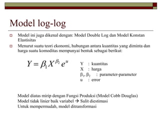 Model log-log 
 Model ini juga dikenal dengan: Model Double Log dan Model Konstan 
Elastisitas 
 Menurut suatu teori ekonomi, hubungan antara kuantitas yang diminta dan 
harga suatu komoditas mempunyai bentuk sebagai berikut: 
Y X eu    
1 
2 Y : kuantitas 
X : harga 
1, 2 : parameter-parameter 
u : error 
Model diatas mirip dengan Fungsi Produksi (Model Cobb Douglas) 
Model tidak linier baik variabel  Sulit diestimasi 
Untuk mempermudah, model ditransformasi 
 