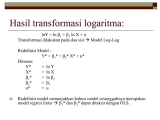 Hasil transformasi logaritma: 
lnY = ln 1+ 2ln X + u 
Transformasi dilakukan pada dua sisi Model Log-Log 
Redefinisi Model : 
Y* = 1* + 2* X* + u* 
Dimana: 
Y*= ln Y 
X*= ln X 
1*= ln 1 
2*= 2 
u*= u 
Redefinisi model menunjukkan bahwa model sesungguhnya merupakan model regresi linier1* dan 2* dapat ditaksir dengan OLS.  