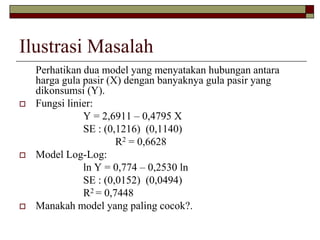 Ilustrasi Masalah 
Perhatikan dua model yang menyatakan hubungan antara harga gula pasir (X) dengan banyaknya gula pasir yang dikonsumsi (Y). 
Fungsi linier: 
Y = 2,6911 –0,4795 X 
SE : (0,1216) (0,1140) 
R2= 0,6628 
Model Log-Log: 
ln Y = 0,774 –0,2530 ln 
SE : (0,0152) (0,0494) 
R2 = 0,7448 
Manakah model yang paling cocok?.  