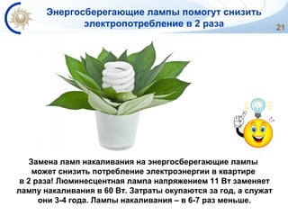 21
Замена ламп накаливания на энергосберегающие лампы
может снизить потребление электроэнергии в квартире
в 2 раза! Люминесцентная лампа напряжением 11 Вт заменяет
лампу накаливания в 60 Вт. Затраты окупаются за год, а служат
они 3-4 года. Лампы накаливания – в 6-7 раз меньше.
Энергосберегающие лампы помогут снизить
электропотребление в 2 раза
 
