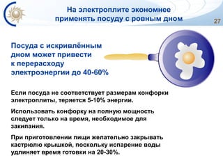27
Если посуда не соответствует размерам конфорки
электроплиты, теряется 5-10% энергии.
Использовать конфорку на полную мощность
следует только на время, необходимое для
закипания.
При приготовлении пищи желательно закрывать
кастрюлю крышкой, поскольку испарение воды
удлиняет время готовки на 20-30%.
Посуда с искривлённым
дном может привести
к перерасходу
электроэнергии до 40-60%
На электроплите экономнее
применять посуду с ровным дном
 