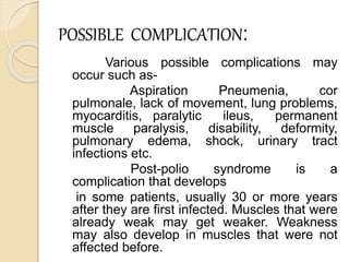 POSSIBLE COMPLICATION:
Various possible complications may
occur such as-
Aspiration Pneumenia, cor
pulmonale, lack of movement, lung problems,
myocarditis, paralytic ileus, permanent
muscle paralysis, disability, deformity,
pulmonary edema, shock, urinary tract
infections etc.
Post-polio syndrome is a
complication that develops
in some patients, usually 30 or more years
after they are first infected. Muscles that were
already weak may get weaker. Weakness
may also develop in muscles that were not
affected before.
 