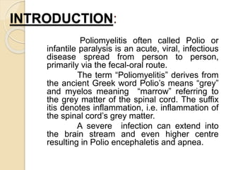 INTRODUCTION:
Poliomyelitis often called Polio or
infantile paralysis is an acute, viral, infectious
disease spread from person to person,
primarily via the fecal-oral route.
The term “Poliomyelitis” derives from
the ancient Greek word Polio’s means “grey”
and myelos meaning “marrow” referring to
the grey matter of the spinal cord. The suffix
itis denotes inflammation, i.e. inflammation of
the spinal cord’s grey matter.
A severe infection can extend into
the brain stream and even higher centre
resulting in Polio encephaletis and apnea.
 