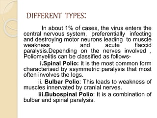 DIFFERENT TYPES:
In about 1% of cases, the virus enters the
central nervous system, preferentially infecting
and destroying motor neurons leading to muscle
weakness and acute flaccid
paralysis.Depending on the nerves involved ,
Poliomyelitis can be classified as follows-
i.Spinal Polio: It is the most common form
characterised by asymmetric paralysis that most
often involves the legs.
ii. Bulbar Polio: This leads to weakness of
muscles innervated by cranial nerves.
iii.Bubospinal Polio: It is a combination of
bulbar and spinal paralysis.
 